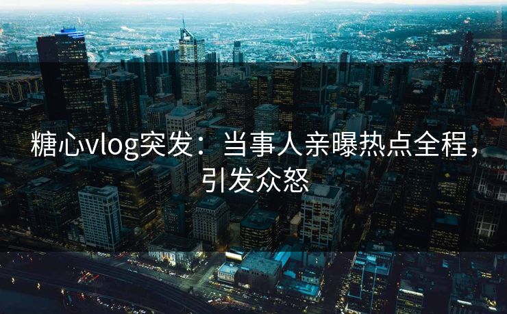 糖心vlog突发：当事人亲曝热点全程，引发众怒