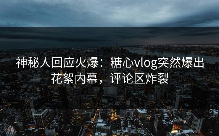 神秘人回应火爆：糖心vlog突然爆出花絮内幕，评论区炸裂