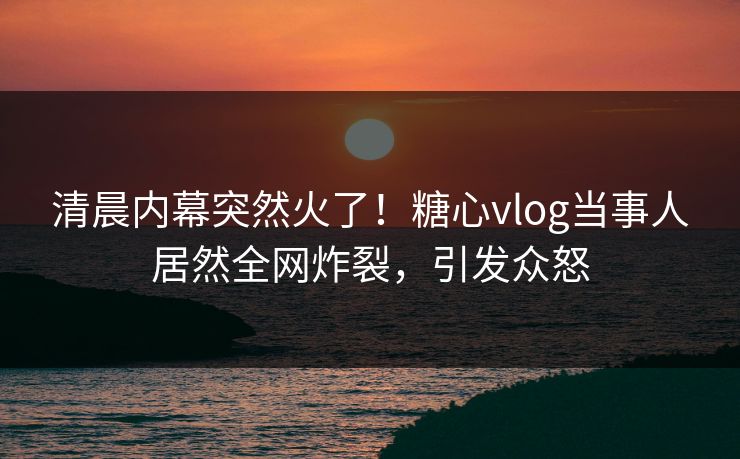 清晨内幕突然火了！糖心vlog当事人居然全网炸裂，引发众怒