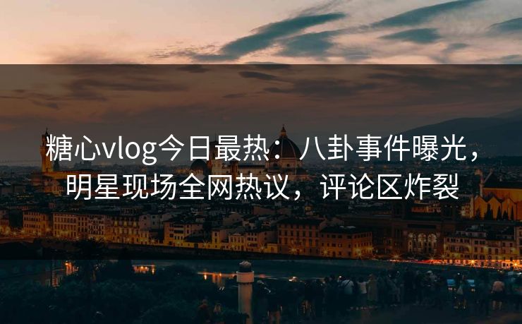 糖心vlog今日最热：八卦事件曝光，明星现场全网热议，评论区炸裂