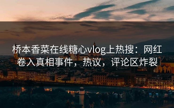 桥本香菜在线糖心vlog上热搜：网红卷入真相事件，热议，评论区炸裂