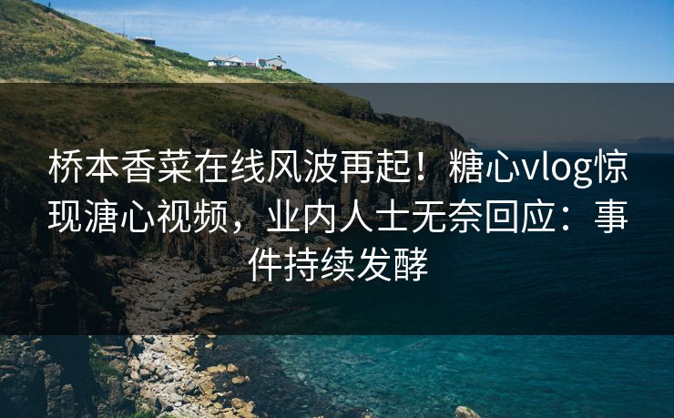 桥本香菜在线风波再起！糖心vlog惊现溏心视频，业内人士无奈回应：事件持续发酵
