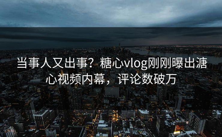 当事人又出事？糖心vlog刚刚曝出溏心视频内幕，评论数破万