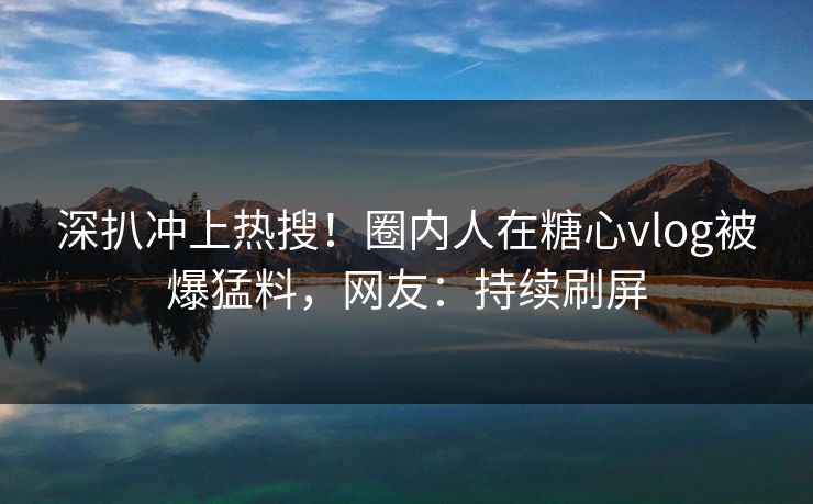 深扒冲上热搜！圈内人在糖心vlog被爆猛料，网友：持续刷屏