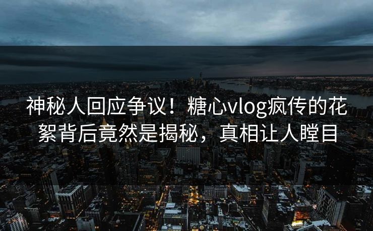 神秘人回应争议！糖心vlog疯传的花絮背后竟然是揭秘，真相让人瞠目