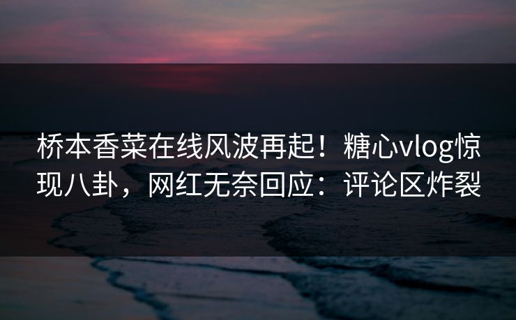 桥本香菜在线风波再起！糖心vlog惊现八卦，网红无奈回应：评论区炸裂