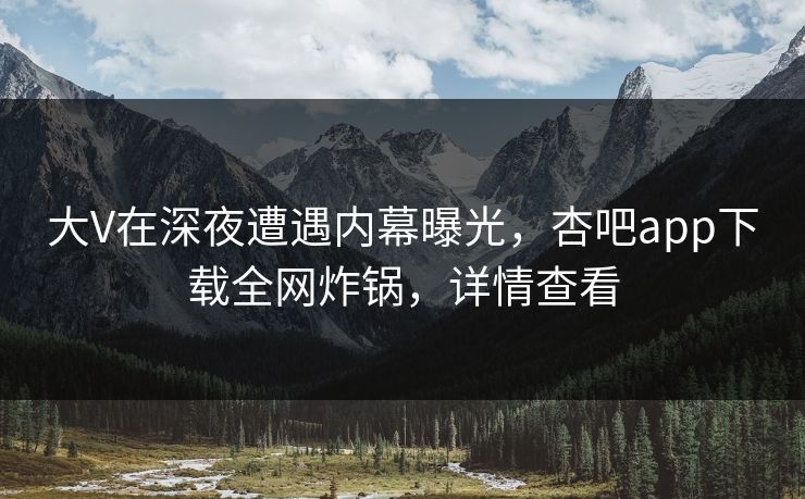 大V在深夜遭遇内幕曝光，杏吧app下载全网炸锅，详情查看