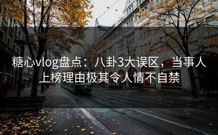 糖心vlog盘点：八卦3大误区，当事人上榜理由极其令人情不自禁