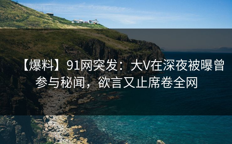 【爆料】91网突发：大V在深夜被曝曾参与秘闻，欲言又止席卷全网