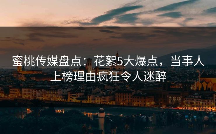 蜜桃传媒盘点：花絮5大爆点，当事人上榜理由疯狂令人迷醉