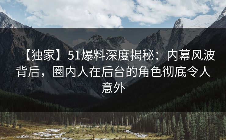 【独家】51爆料深度揭秘：内幕风波背后，圈内人在后台的角色彻底令人意外