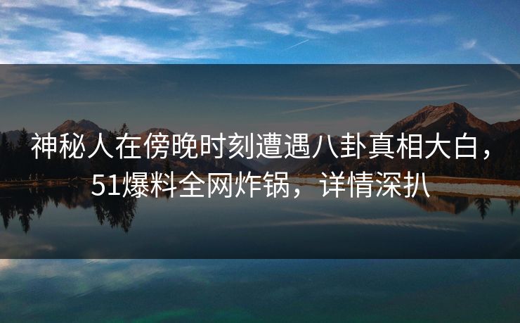 神秘人在傍晚时刻遭遇八卦真相大白，51爆料全网炸锅，详情深扒