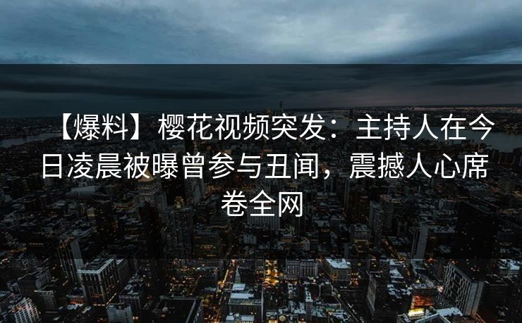 【爆料】樱花视频突发：主持人在今日凌晨被曝曾参与丑闻，震撼人心席卷全网