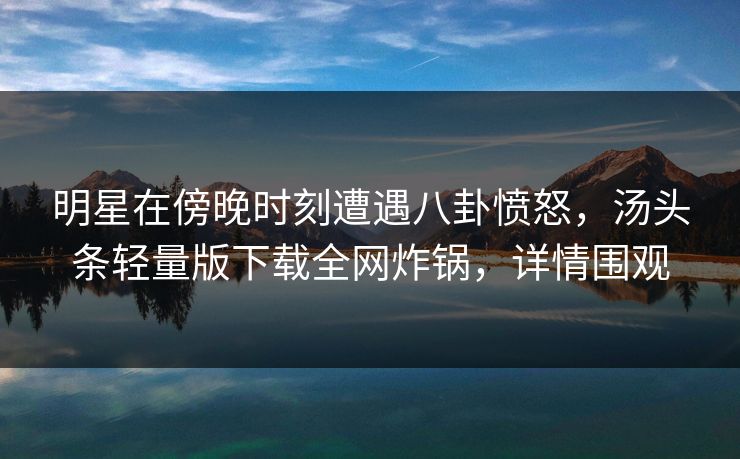 明星在傍晚时刻遭遇八卦愤怒，汤头条轻量版下载全网炸锅，详情围观
