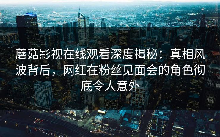 蘑菇影视在线观看深度揭秘：真相风波背后，网红在粉丝见面会的角色彻底令人意外