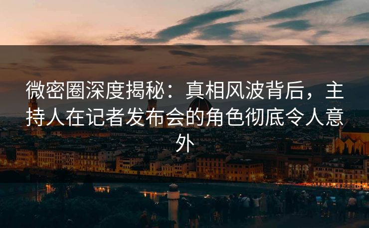 微密圈深度揭秘：真相风波背后，主持人在记者发布会的角色彻底令人意外