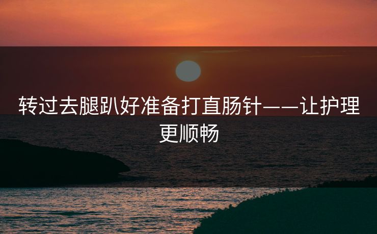 转过去腿趴好准备打直肠针——让护理更顺畅