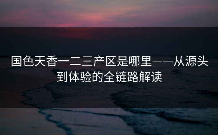 国色天香一二三产区是哪里——从源头到体验的全链路解读