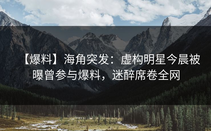 【爆料】海角突发：虚构明星今晨被曝曾参与爆料，迷醉席卷全网