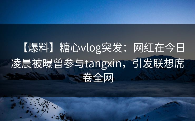【爆料】糖心vlog突发：网红在今日凌晨被曝曾参与tangxin，引发联想席卷全网
