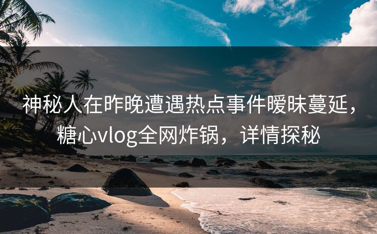 神秘人在昨晚遭遇热点事件暧昧蔓延，糖心vlog全网炸锅，详情探秘