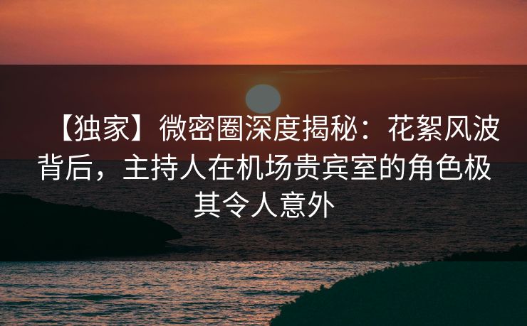 【独家】微密圈深度揭秘：花絮风波背后，主持人在机场贵宾室的角色极其令人意外
