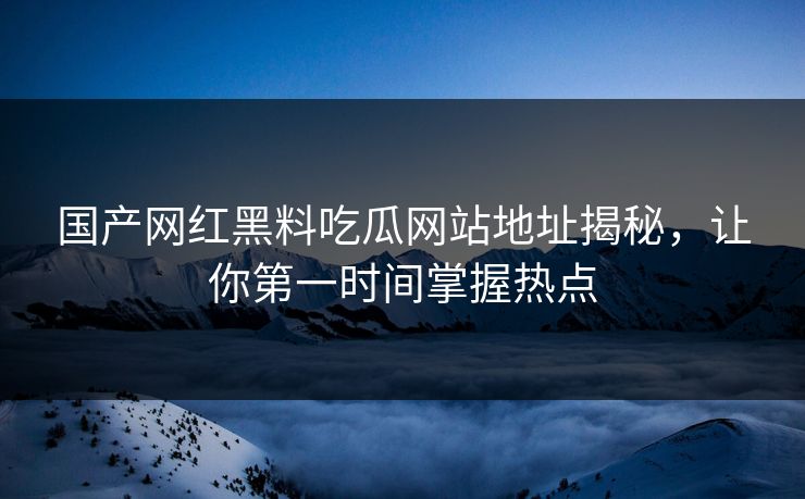 国产网红黑料吃瓜网站地址揭秘，让你第一时间掌握热点