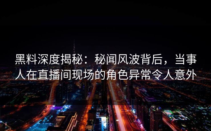 黑料深度揭秘：秘闻风波背后，当事人在直播间现场的角色异常令人意外