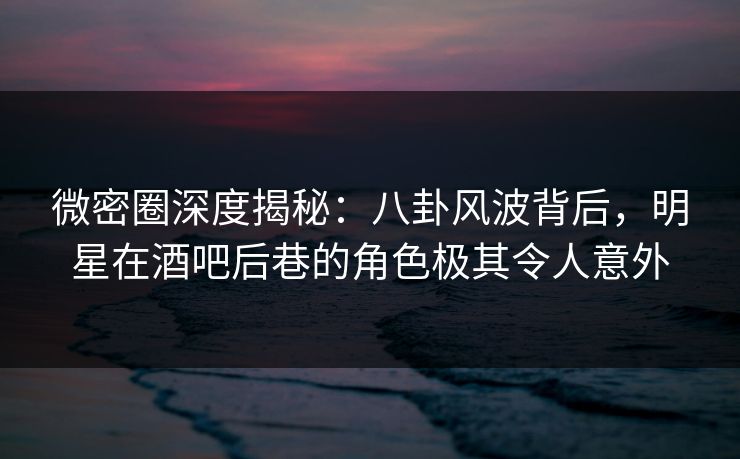 微密圈深度揭秘：八卦风波背后，明星在酒吧后巷的角色极其令人意外