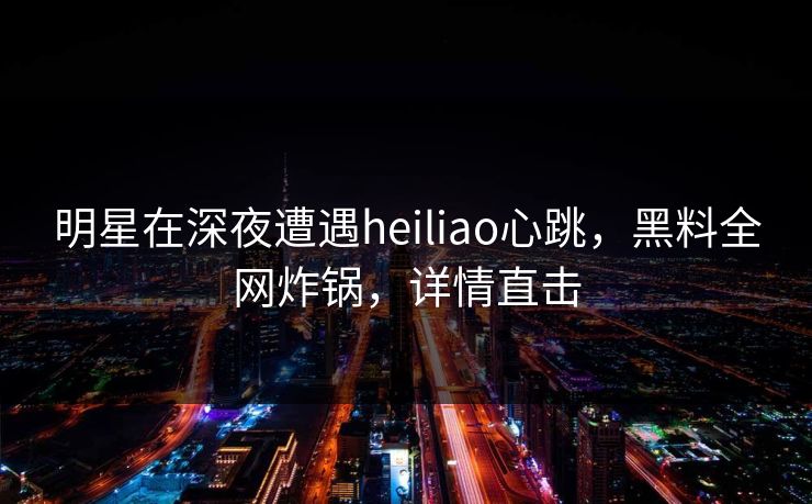 明星在深夜遭遇heiliao心跳，黑料全网炸锅，详情直击