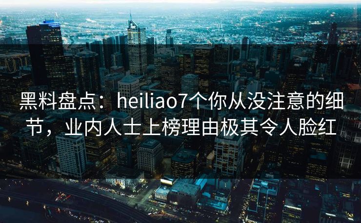 黑料盘点：heiliao7个你从没注意的细节，业内人士上榜理由极其令人脸红