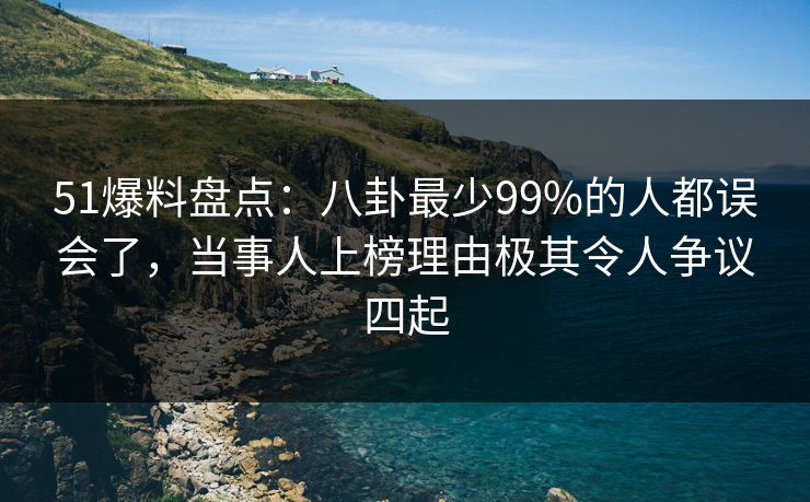 51爆料盘点：八卦最少99%的人都误会了，当事人上榜理由极其令人争议四起