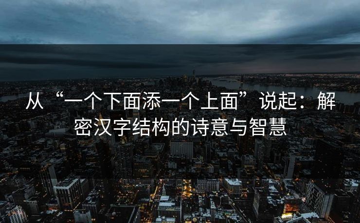 从“一个下面添一个上面”说起：解密汉字结构的诗意与智慧