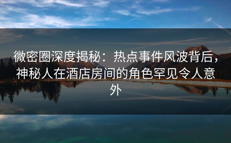 微密圈深度揭秘：热点事件风波背后，神秘人在酒店房间的角色罕见令人意外