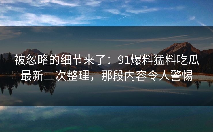 被忽略的细节来了：91爆料猛料吃瓜最新二次整理，那段内容令人警惕