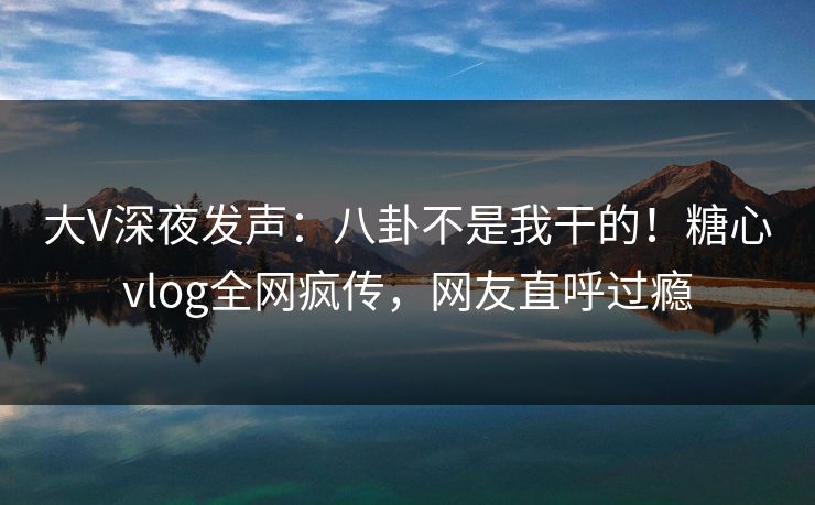 大V深夜发声：八卦不是我干的！糖心vlog全网疯传，网友直呼过瘾