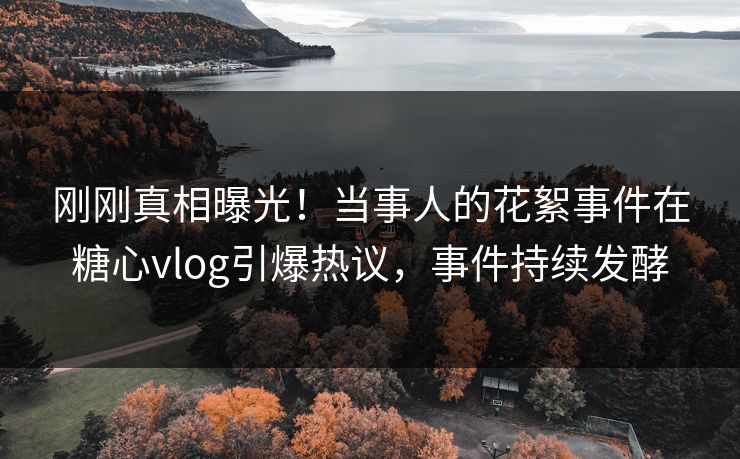 刚刚真相曝光！当事人的花絮事件在糖心vlog引爆热议，事件持续发酵