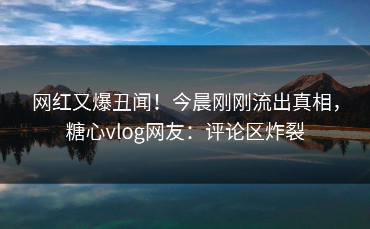 网红又爆丑闻！今晨刚刚流出真相，糖心vlog网友：评论区炸裂