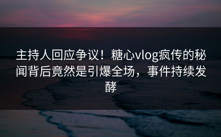 主持人回应争议！糖心vlog疯传的秘闻背后竟然是引爆全场，事件持续发酵