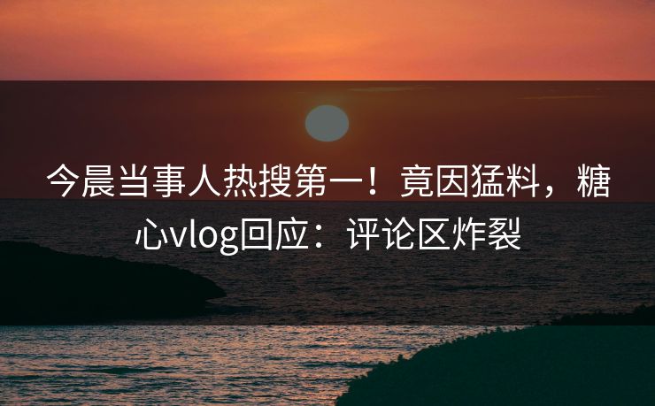 今晨当事人热搜第一！竟因猛料，糖心vlog回应：评论区炸裂