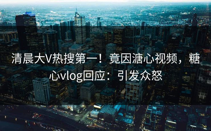 清晨大V热搜第一！竟因溏心视频，糖心vlog回应：引发众怒