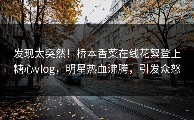 发现太突然！桥本香菜在线花絮登上糖心vlog，明星热血沸腾，引发众怒