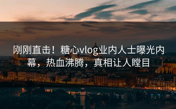 刚刚直击！糖心vlog业内人士曝光内幕，热血沸腾，真相让人瞠目