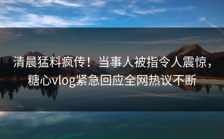 清晨猛料疯传！当事人被指令人震惊，糖心vlog紧急回应全网热议不断