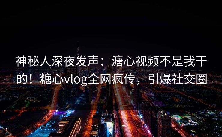 神秘人深夜发声：溏心视频不是我干的！糖心vlog全网疯传，引爆社交圈