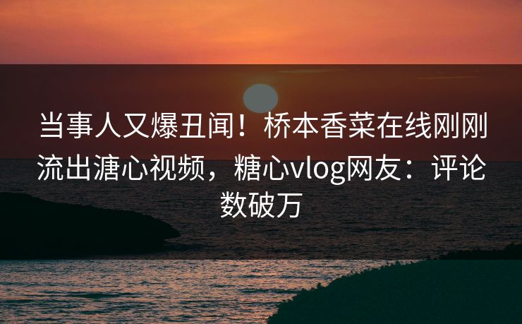 当事人又爆丑闻！桥本香菜在线刚刚流出溏心视频，糖心vlog网友：评论数破万