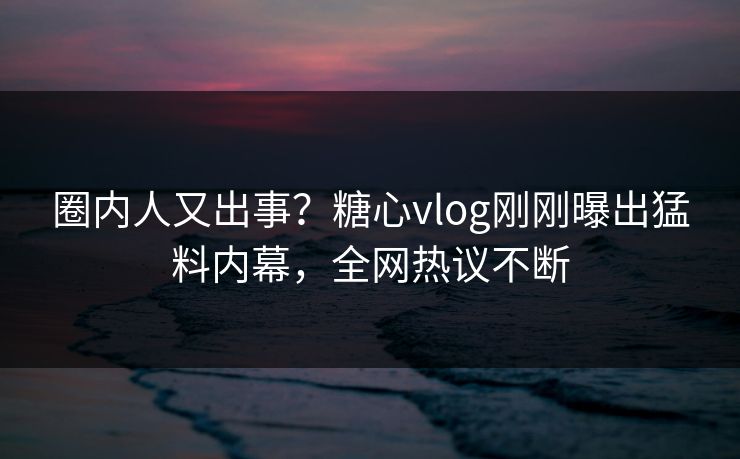 圈内人又出事？糖心vlog刚刚曝出猛料内幕，全网热议不断