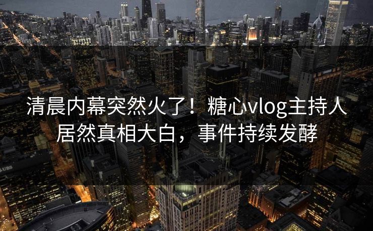 清晨内幕突然火了！糖心vlog主持人居然真相大白，事件持续发酵