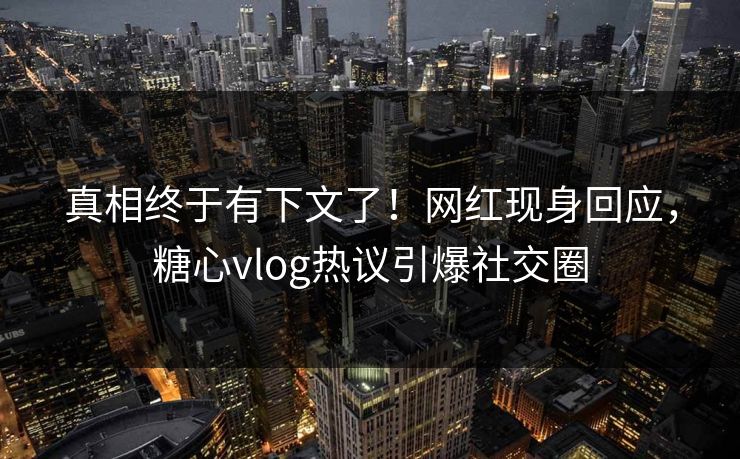 真相终于有下文了！网红现身回应，糖心vlog热议引爆社交圈
