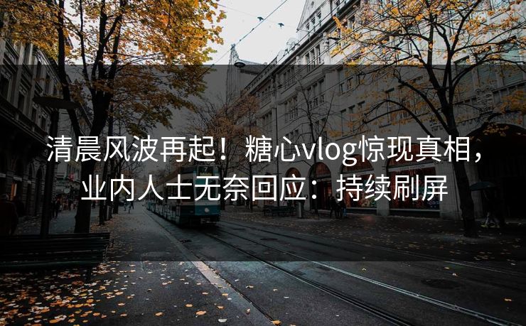 清晨风波再起！糖心vlog惊现真相，业内人士无奈回应：持续刷屏